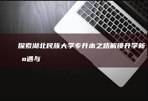 探索湖北民族大学专升本之路：解锁升学新机遇与挑战